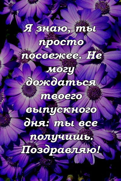 Я знаю, ты просто посвежее. Не могу дождаться твоего выпускного дня: ты все получишь. Поздравляю!