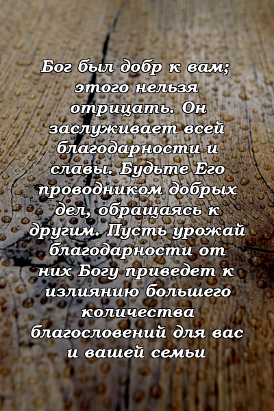 Бог был добр к вам; этого нельзя отрицать. Он заслуживает всей благодарности и славы. Будьте Его проводником добрых дел, обращаясь к другим. Пусть урожай благодарности от них Богу приведет к излиянию большего количества благословений для вас и вашей семьи