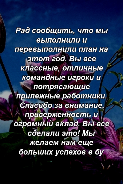 Рад сообщить, что мы выполнили и перевыполнили план на этот год. Вы все классные, отличные командные игроки и потрясающие прилежные работники. Спасибо за внимание, приверженность и огромный вклад. Вы все сделали это! Мы желаем нам еще больших успехов в бу