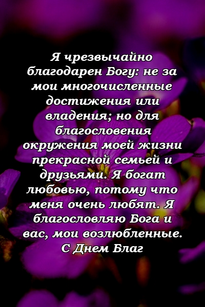 Я чрезвычайно благодарен Богу: не за мои многочисленные достижения или владения; но для благословения окружения моей жизни прекрасной семьей и друзьями. Я богат любовью, потому что меня очень любят. Я благословляю Бога и вас, мои возлюбленные. С Днем Благ