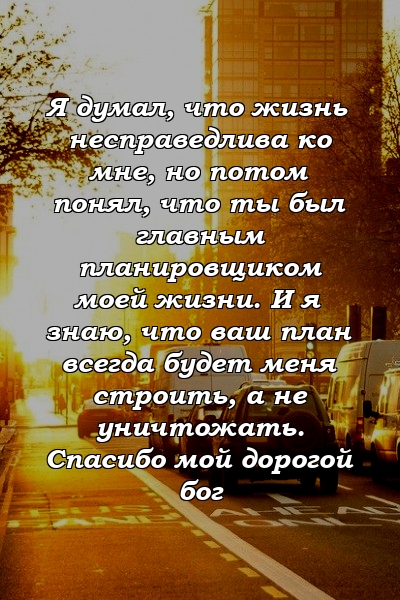 Я думал, что жизнь несправедлива ко мне, но потом понял, что ты был главным планировщиком моей жизни. И я знаю, что ваш план всегда будет меня строить, а не уничтожать. Спасибо мой дорогой бог