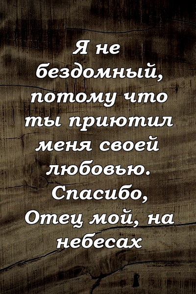 Я не бездомный, потому что ты приютил меня своей любовью. Спасибо, Отец мой, на небесах