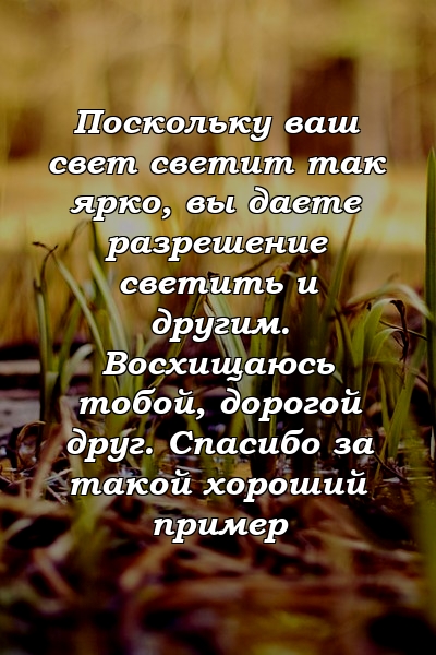 Поскольку ваш свет светит так ярко, вы даете разрешение светить и другим. Восхищаюсь тобой, дорогой друг. Спасибо за такой хороший пример