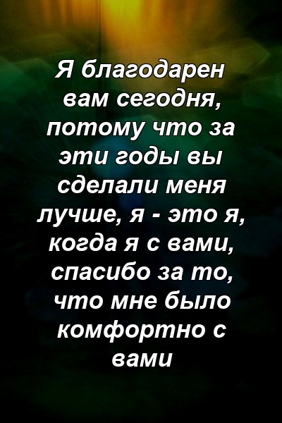 Я благодарен вам сегодня, потому что за эти годы вы сделали меня лучше, я - это я, когда я с вами, спасибо за то, что мне было комфортно с вами