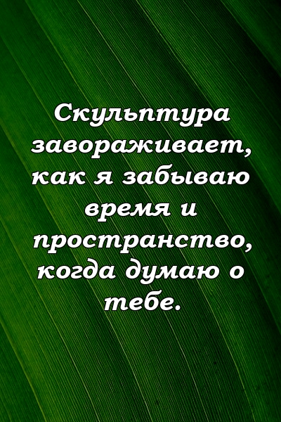 Скульптура завораживает, как я забываю время и пространство, когда думаю о тебе.