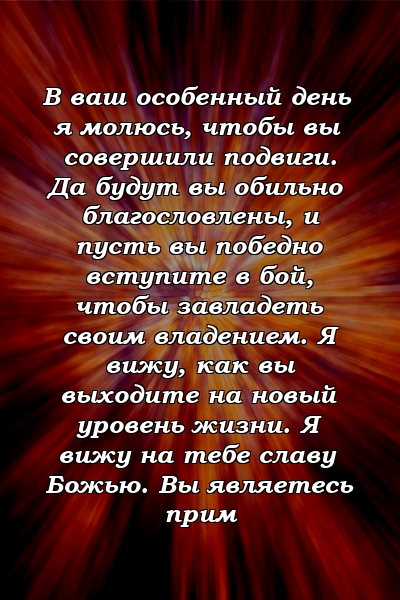 В ваш особенный день я молюсь, чтобы вы совершили подвиги. Да будут вы обильно благословлены, и пусть вы победно вступите в бой, чтобы завладеть своим владением. Я вижу, как вы выходите на новый уровень жизни. Я вижу на тебе славу Божью. Вы являетесь прим