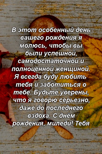 В этот особенный день вашего рождения я молюсь, чтобы вы были успешной, самодостаточной и полноценной женщиной. Я всегда буду любить тебя и заботиться о тебе. Будьте уверены, что я говорю серьезно, даже до последнего вздоха. С днём рождения, миледи! Тебя 