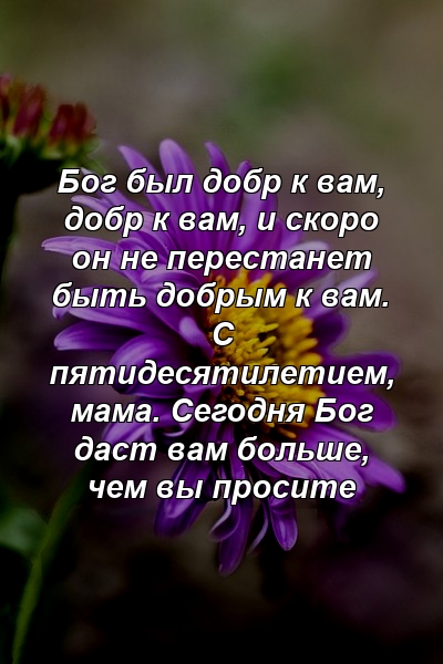 Бог был добр к вам, добр к вам, и скоро он не перестанет быть добрым к вам. С пятидесятилетием, мама. Сегодня Бог даст вам больше, чем вы просите