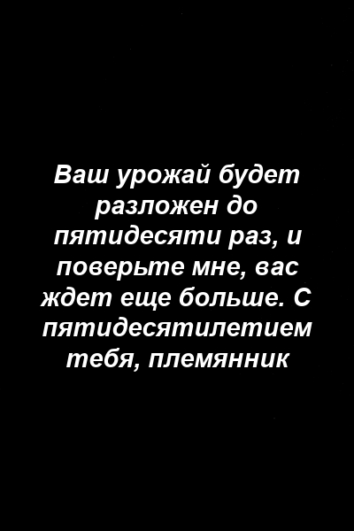 Ваш урожай будет разложен до пятидесяти раз, и поверьте мне, вас ждет еще больше. С пятидесятилетием тебя, племянник