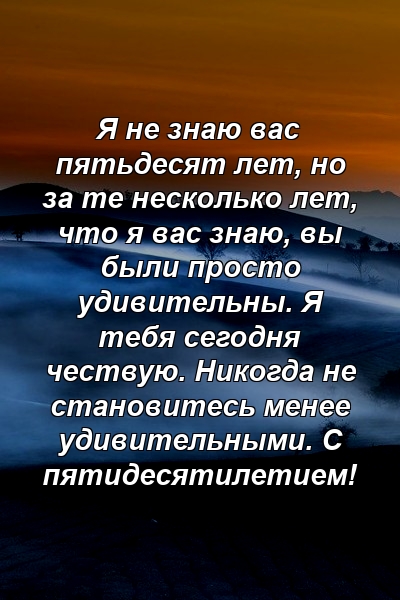 Я не знаю вас пятьдесят лет, но за те несколько лет, что я вас знаю, вы были просто удивительны. Я тебя сегодня чествую. Никогда не становитесь менее удивительными. С пятидесятилетием!