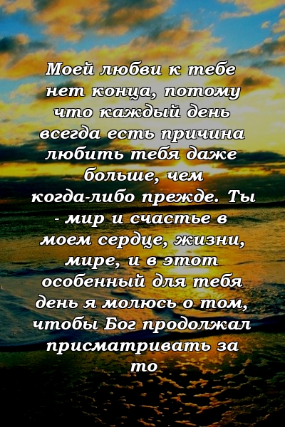 Моей любви к тебе нет конца, потому что каждый день всегда есть причина любить тебя даже больше, чем когда-либо прежде. Ты - мир и счастье в моем сердце, жизни, мире, и в этот особенный для тебя день я молюсь о том, чтобы Бог продолжал присматривать за то