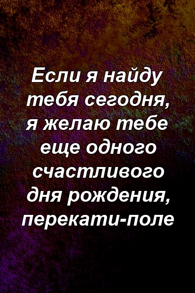 Если я найду тебя сегодня, я желаю тебе еще одного счастливого дня рождения, перекати-поле