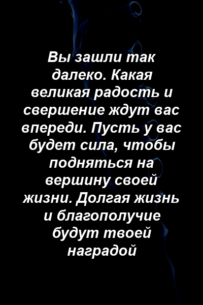 Вы зашли так далеко. Какая великая радость и свершение ждут вас впереди. Пусть у вас будет сила, чтобы подняться на вершину своей жизни. Долгая жизнь и благополучие будут твоей наградой