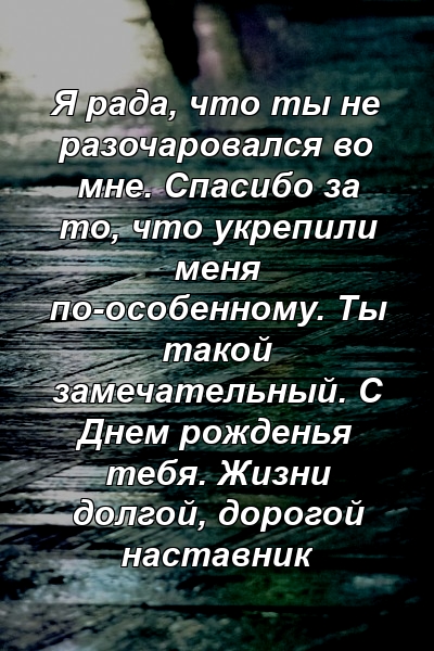 Я рада, что ты не разочаровался во мне. Спасибо за то, что укрепили меня по-особенному. Ты такой замечательный. С Днем рожденья тебя. Жизни долгой, дорогой наставник