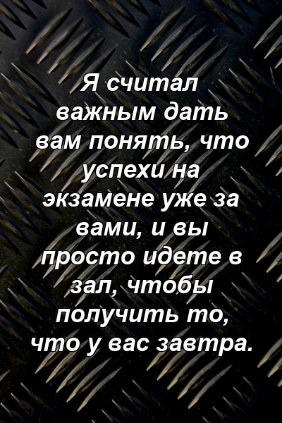 Я считал важным дать вам понять, что успехи на экзамене уже за вами, и вы просто идете в зал, чтобы получить то, что у вас завтра.