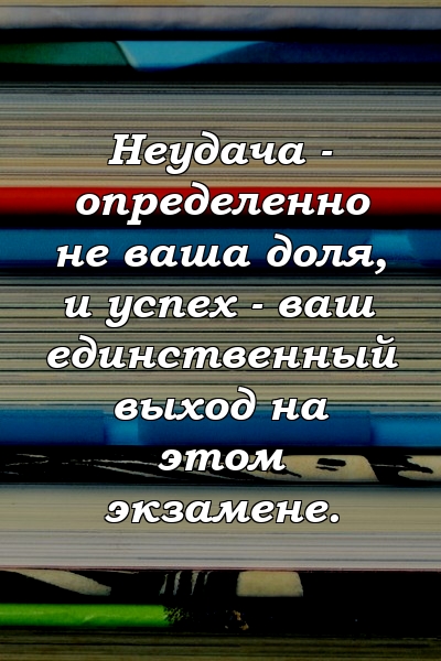 Неудача - определенно не ваша доля, и успех - ваш единственный выход на этом экзамене.