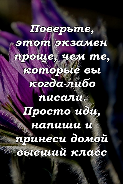 Поверьте, этот экзамен проще, чем те, которые вы когда-либо писали. Просто иди, напиши и принеси домой высший класс