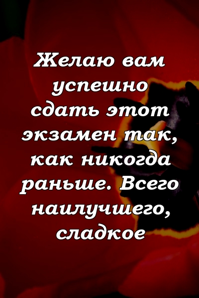 Желаю вам успешно сдать этот экзамен так, как никогда раньше. Всего наилучшего, сладкое