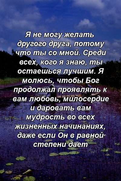 Я не могу желать другого друга, потому что ты со мной. Среди всех, кого я знаю, ты остаешься лучшим. Я молюсь, чтобы Бог продолжал проявлять к вам любовь, милосердие и даровать вам мудрость во всех жизненных начинаниях, даже если Он в равной степени дает 