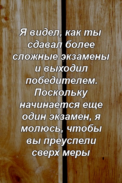 Я видел, как ты сдавал более сложные экзамены и выходил победителем. Поскольку начинается еще один экзамен, я молюсь, чтобы вы преуспели сверх меры