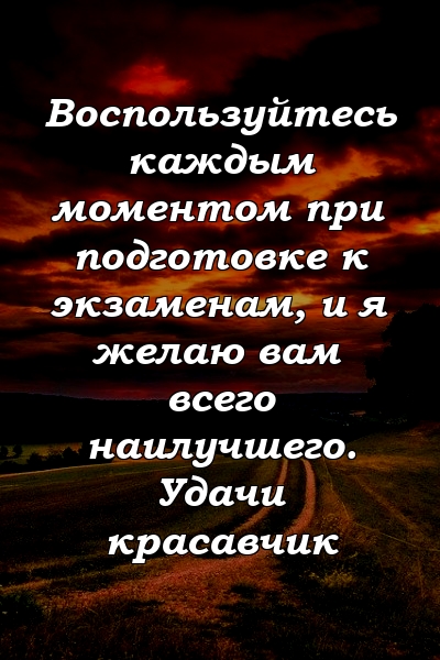 Воспользуйтесь каждым моментом при подготовке к экзаменам, и я желаю вам всего наилучшего. Удачи красавчик