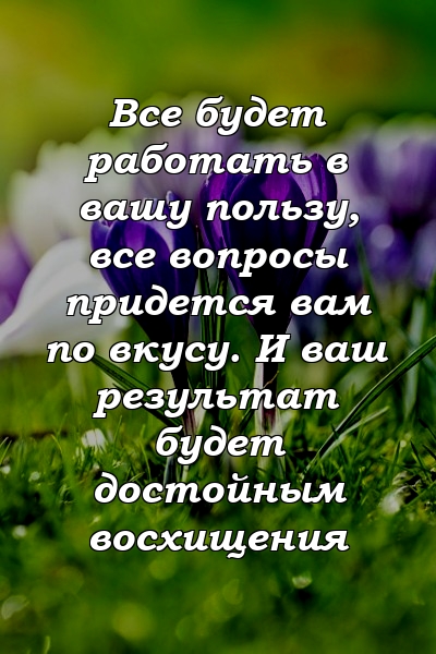 Все будет работать в вашу пользу, все вопросы придется вам по вкусу. И ваш результат будет достойным восхищения