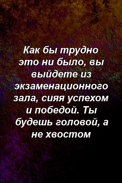 Как бы трудно это ни было, вы выйдете из экзаменационного зала, сияя успехом и победой. Ты будешь головой, а не хвостом