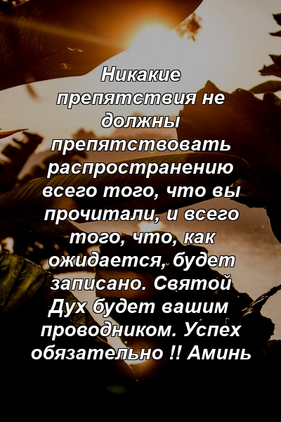 Никакие препятствия не должны препятствовать распространению всего того, что вы прочитали, и всего того, что, как ожидается, будет записано. Святой Дух будет вашим проводником. Успех обязательно !! Аминь