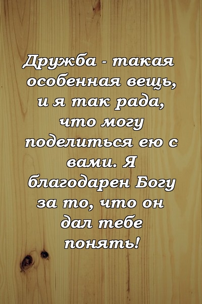 Дружба - такая особенная вещь, и я так рада, что могу поделиться ею с вами. Я благодарен Богу за то, что он дал тебе понять!