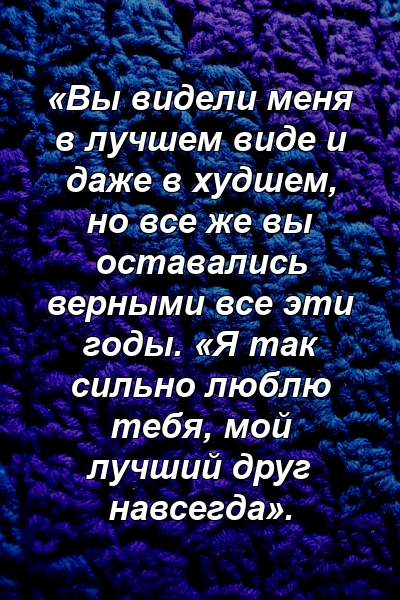 «Вы видели меня в лучшем виде и даже в худшем, но все же вы оставались верными все эти годы. «Я так сильно люблю тебя, мой лучший друг навсегда».