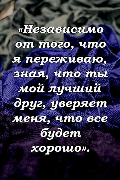 «Независимо от того, что я переживаю, зная, что ты мой лучший друг, уверяет меня, что все будет хорошо».