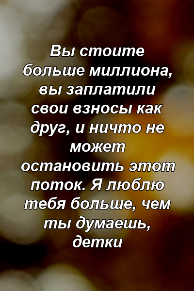 Вы стоите больше миллиона, вы заплатили свои взносы как друг, и ничто не может остановить этот поток. Я люблю тебя больше, чем ты думаешь, детки