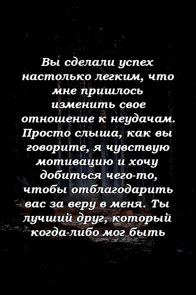 Вы сделали успех настолько легким, что мне пришлось изменить свое отношение к неудачам. Просто слыша, как вы говорите, я чувствую мотивацию и хочу добиться чего-то, чтобы отблагодарить вас за веру в меня. Ты лучший друг, который когда-либо мог быть