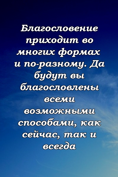 Благословение приходит во многих формах и по-разному. Да будут вы благословлены всеми возможными способами, как сейчас, так и всегда