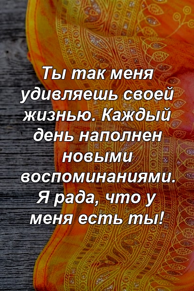 Ты так меня удивляешь своей жизнью. Каждый день наполнен новыми воспоминаниями. Я рада, что у меня есть ты!