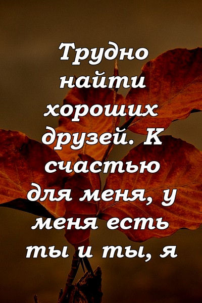 Трудно найти хороших друзей. К счастью для меня, у меня есть ты и ты, я