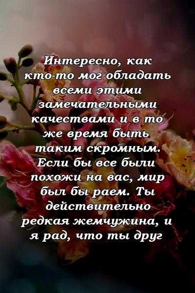 Интересно, как кто-то мог обладать всеми этими замечательными качествами и в то же время быть таким скромным. Если бы все были похожи на вас, мир был бы раем. Ты действительно редкая жемчужина, и я рад, что ты друг