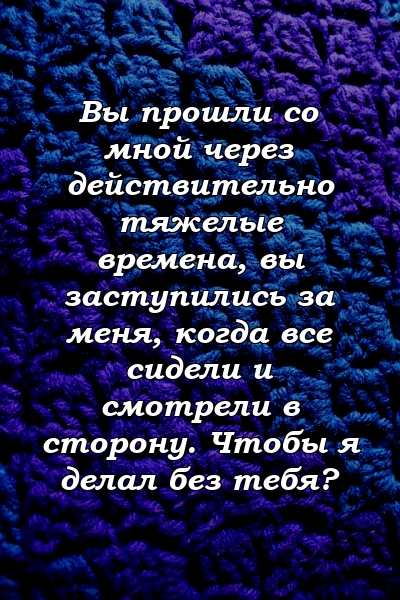 Вы прошли со мной через действительно тяжелые времена, вы заступились за меня, когда все сидели и смотрели в сторону. Чтобы я делал без тебя?