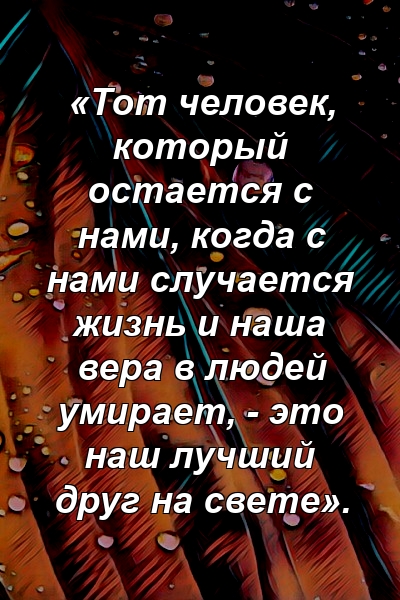 «Тот человек, который остается с нами, когда с нами случается жизнь и наша вера в людей умирает, - это наш лучший друг на свете».