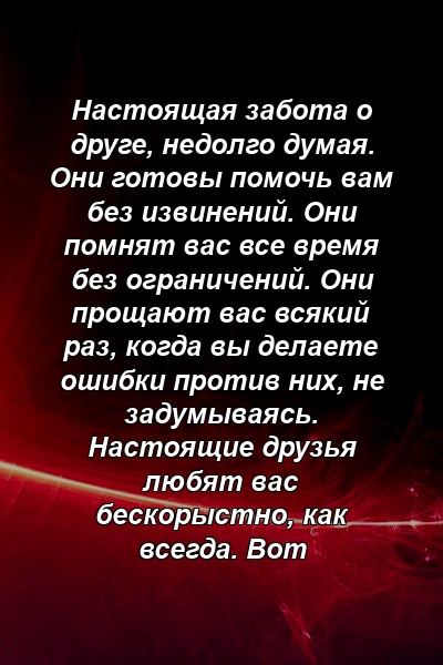 Настоящая забота о друге, недолго думая. Они готовы помочь вам без извинений. Они помнят вас все время без ограничений. Они прощают вас всякий раз, когда вы делаете ошибки против них, не задумываясь. Настоящие друзья любят вас бескорыстно, как всегда. Вот