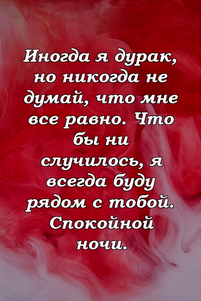 Иногда я дурак, но никогда не думай, что мне все равно. Что бы ни случилось, я всегда буду рядом с тобой. Спокойной ночи.