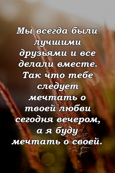 Мы всегда были лучшими друзьями и все делали вместе. Так что тебе следует мечтать о твоей любви сегодня вечером, а я буду мечтать о своей.