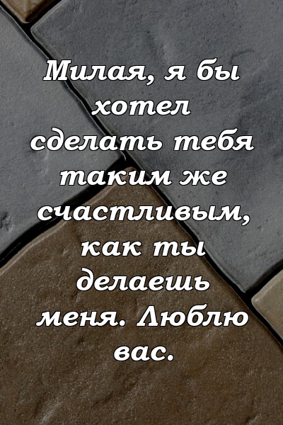 Милая, я бы хотел сделать тебя таким же счастливым, как ты делаешь меня. Люблю вас.