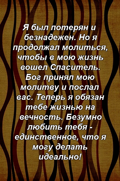 Я был потерян и безнадежен. Но я продолжал молиться, чтобы в мою жизнь вошел Спаситель. Бог принял мою молитву и послал вас. Теперь я обязан тебе жизнью на вечность. Безумно любить тебя - единственное, что я могу делать идеально!