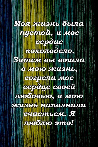 Моя жизнь была пустой, и мое сердце похолодело. Затем вы вошли в мою жизнь, согрели мое сердце своей любовью, а мою жизнь наполнили счастьем. Я люблю это!