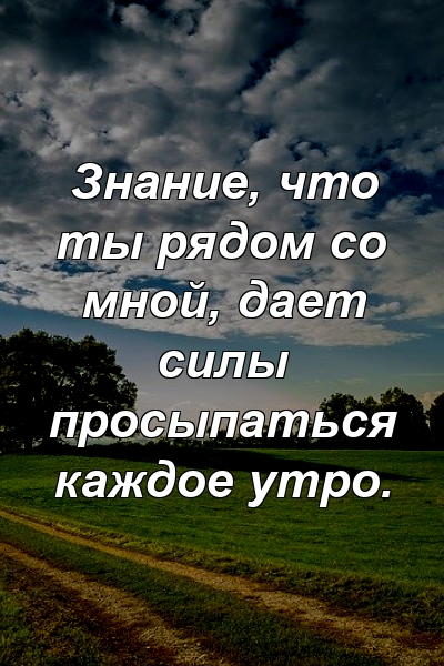 Знание, что ты рядом со мной, дает силы просыпаться каждое утро.