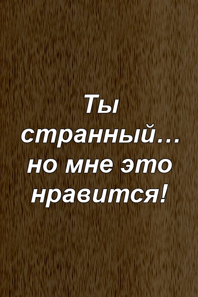 Ты странный… но мне это нравится!