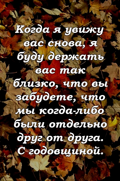 Когда я увижу вас снова, я буду держать вас так близко, что вы забудете, что мы когда-либо были отдельно друг от друга. С годовщиной.