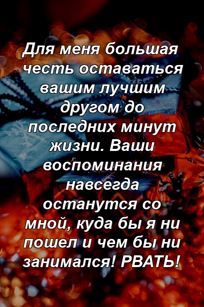 Для меня большая честь оставаться вашим лучшим другом до последних минут жизни. Ваши воспоминания навсегда останутся со мной, куда бы я ни пошел и чем бы ни занимался! РВАТЬ!