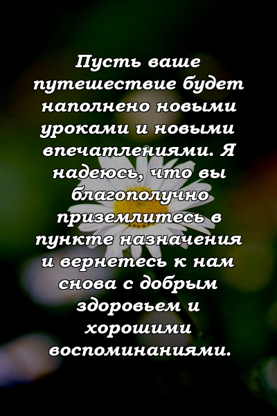 Пусть ваше путешествие будет наполнено новыми уроками и новыми впечатлениями. Я надеюсь, что вы благополучно приземлитесь в пункте назначения и вернетесь к нам снова с добрым здоровьем и хорошими воспоминаниями.